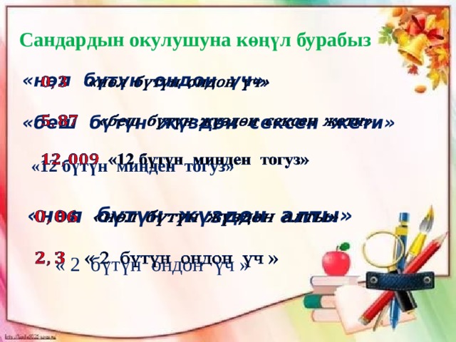 Сандардын окулушуна көңүл бурабыз «нөл бүтүн ондон үч»    «беш бүтүн жүздөн сексен жети»    «12 бүтүн миңден тогуз» «нөл бүтүн жүздөн алты»     « 2 бүтүн ондон үч » 