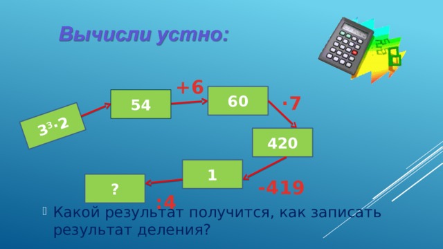 3 3 ·2 +6 60 54 ·7 420 1 -419 ? :4 Какой результат получится, как записать результат деления? 