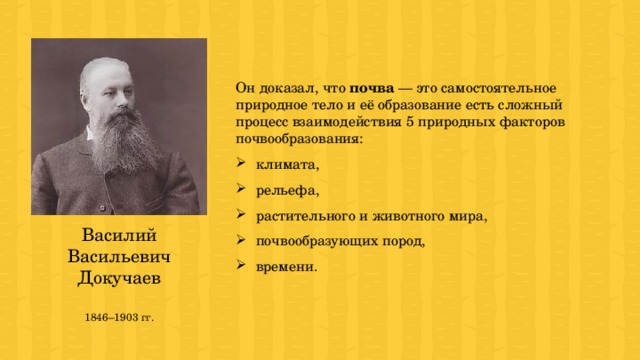 Он доказал, что почва — это самостоятельное природное тело и её образование есть сложный процесс взаимодействия 5 природных факторов почвообразования: климата, рельефа, растительного и животного мира, почвообразующих пород, времени. Василий Васильевич Докучаев 1846–1903 гг. 