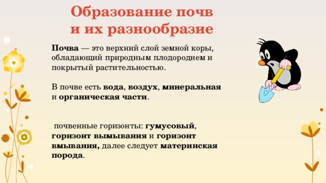 Образование почв и их разнообразие Почва — это верхний слой земной коры, обладающий природным плодородием и покрытый растительностью. В почве есть вода , воздух , минеральная и органическая части .  почвенные горизонты: гумусовый , горизонт вымывания и горизонт вмывания, далее следует материнская порода .  