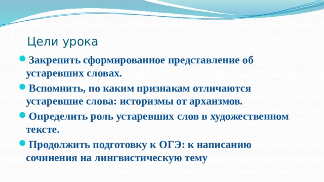 Цели урока   Закрепить сформированное представление об устаревших словах. Вспомнить, по каким признакам отличаются устаревшие слова: историзмы от архаизмов. Определить роль устаревших слов в художественном тексте. Продолжить подготовку к ОГЭ: к написанию сочинения на лингвистическую тему 