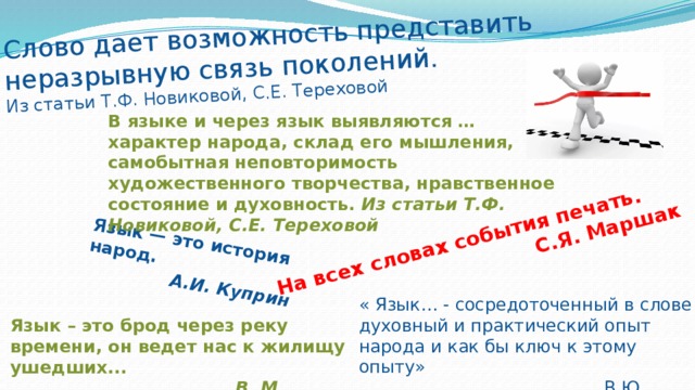 Язык — это история народ.  А.И. Куприн Слово дает возможность представить неразрывную связь поколений. На всех словах события печать. Из статьи Т.Ф. Новиковой, С.Е. Тереховой  С.Я. Маршак В языке и через язык выявляются … характер народа, склад его мышления, самобытная неповторимость художественного творчества, нравственное состояние и духовность. Из статьи Т.Ф. Новиковой, С.Е. Тереховой « Язык… - сосредоточенный в слове духовный и практический опыт народа и как бы ключ к этому опыту»  В.Ю. Троицкий Язык – это брод через реку времени, он ведет нас к жилищу ушедших...  В. М. Иллич-Свитыч 