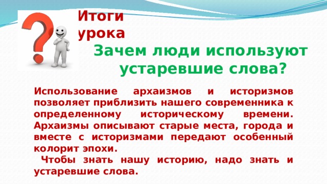 Итоги урока Зачем люди используют устаревшие слова?    Использование архаизмов и историзмов позволяет приблизить нашего современника к определенному историческому времени. Архаизмы описывают старые места, города и вместе с историзмами передают особенный колорит эпохи.  Чтобы знать нашу историю, надо знать и устаревшие слова. 