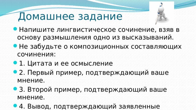 Домашнее задание Напишите лингвистическое сочинение, взяв в основу размышления одно из высказываний. Не забудьте о композиционных составляющих сочинения: 1. Цитата и ее осмысление 2. Первый пример, подтверждающий ваше мнение. 3. Второй пример, подтверждающий ваше мнение. 4. Вывод, подтверждающий заявленные тезисы (автора и ваши) 