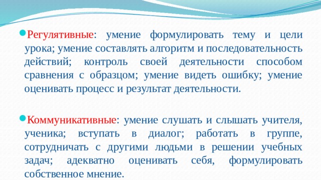 Регулятивные : умение формулировать тему и цели урока; умение составлять алгоритм и последовательность действий; контроль своей деятельности способом сравнения с образцом; умение видеть ошибку; умение оценивать процесс и результат деятельности. Коммуникативные : умение слушать и слышать учителя, ученика; вступать в диалог; работать в группе, сотрудничать с другими людьми в решении учебных задач; адекватно оценивать себя, формулировать собственное мнение. 