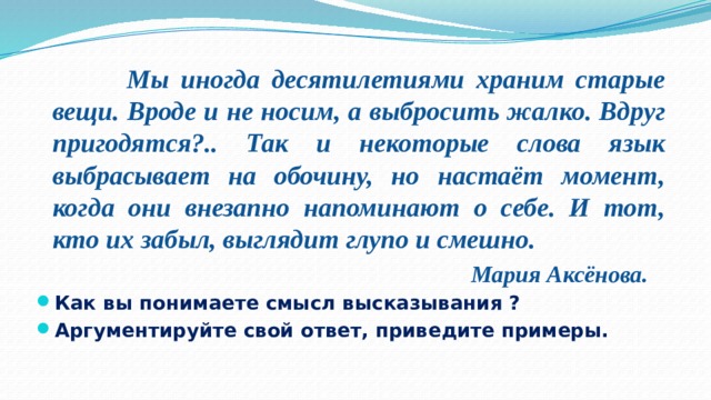  Мы иногда десятилетиями храним старые вещи. Вроде и не носим, а выбросить жалко. Вдруг пригодятся?.. Так и некоторые слова язык выбрасывает на обочину, но настаёт момент, когда они внезапно напоминают о себе. И тот, кто их забыл, выглядит глупо и смешно.  Мария Аксёнова. Как вы понимаете смысл высказывания ? Аргументируйте свой ответ, приведите примеры. 