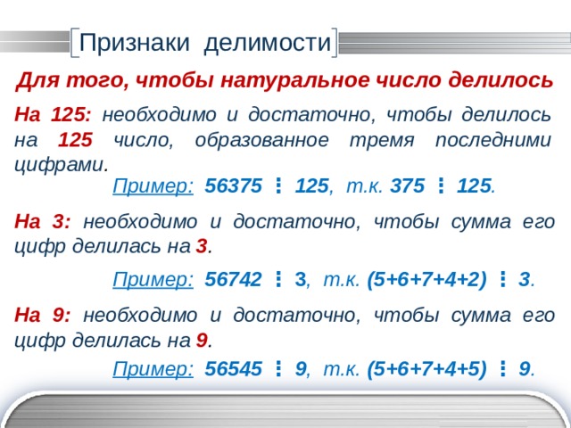 Признаки делимости Для того, чтобы натуральное число делилось На 125:  необходимо и достаточно, чтобы делилось на 125 число, образованное тремя последними цифрами . Пример:  56375 ⋮ 125 , т.к. 375  ⋮  125 . На 3:  необходимо и достаточно, чтобы сумма его цифр делилась на 3 . Пример:  56742 ⋮ 3 ,  т.к. (5+6+7+4+2) ⋮ 3 . На 9:  необходимо и достаточно, чтобы сумма его цифр делилась на 9 . Пример:  56545 ⋮ 9 , т.к. (5+6+7+4+5) ⋮ 9 . 