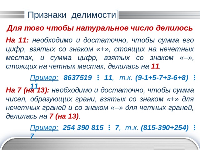 Признаки делимости Для того чтобы натуральное число делилось На 11:  необходимо и достаточно, чтобы сумма его цифр, взятых со знаком «+», стоящих на нечетных местах, и сумма цифр, взятых со знаком « –», стоящих на четных местах, делилась на 11 . Пример:  8637519 ⋮ 11 , т.к. (9-1+5-7+3-6+8)  ⋮  11 . На 7 (на 13):  необходимо и достаточно, чтобы сумма чисел, образующих грани, взятых со знаком «+» для нечетных граней и со знаком « –» для четных граней, делилась на 7 (на 13) . Пример:  254 390 815 ⋮ 7 , т.к. (815-390+254) ⋮ 7 . 