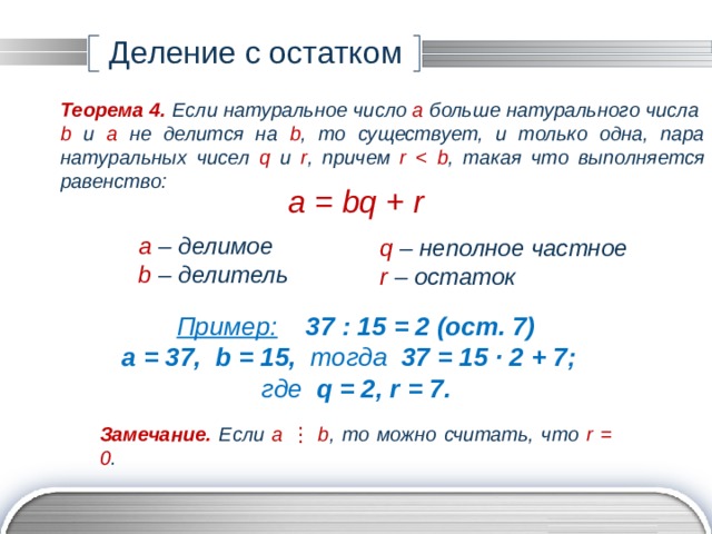 Деление с остатком Теорема 4.  Если натуральное число а больше натурального числа b и а не делится на b , то существует, и только одна, пара натуральных чисел q и r , причем r  , такая что выполняется равенство: a = bq + r a – делимое b – делитель q – неполное частное r – остаток Пример:  37 : 15 = 2 (ост. 7) а = 37, b = 15, тогда 37 = 15 ∙ 2 + 7; где q = 2, r = 7. Замечание.  Если а  ⋮ b , то можно считать, что r = 0 . 