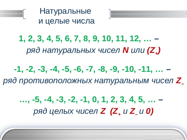 Натуральные  и целые числа 1, 2, 3, 4, 5, 6, 7, 8, 9, 10, 11, 12, … – ряд натуральных чисел N  или  (Z + )  -1, -2, -3, -4, -5, -6, -7, -8, -9, -10, -11, … – ряд противоположных натуральным чисел Z –  … , -5, -4, -3, -2, -1, 0, 1, 2, 3, 4, 5, … – ряд целых чисел Z (Z +  и Z – и 0)  