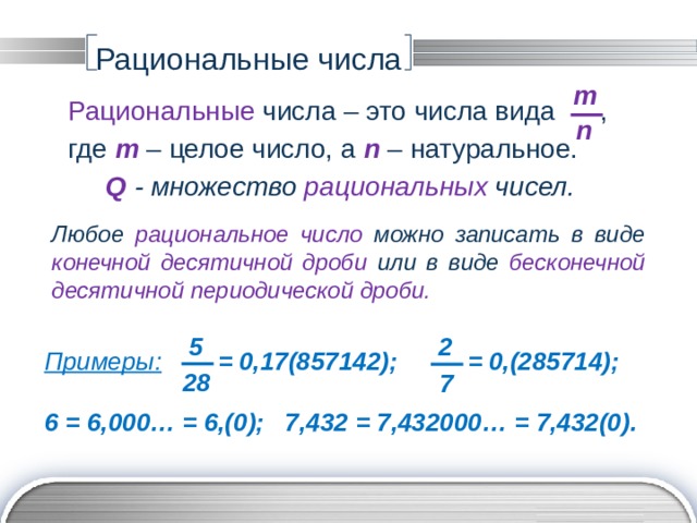 Рациональные числа m Рациональные числа – это числа вида , где m  – целое число, а n – натуральное. Q - множество рациональных чисел. n Любое рациональное число можно записать в виде конечной десятичной дроби или в виде  бесконечной десятичной периодической дроби. 5 2 Примеры:  = 0,17(857142); = 0,(285714);  6 = 6,000… = 6,(0); 7,432 = 7,432000… = 7,432(0). 28 7 