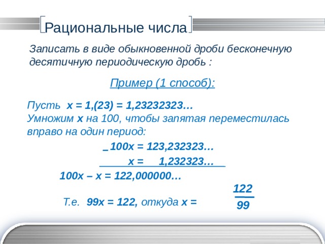 Рациональные числа Записать в виде обыкновенной дроби бесконечную десятичную периодическую дробь : Пример (1 способ): Пусть х = 1,(23) = 1,23232323… Умножим х на 100, чтобы запятая переместилась вправо на один период: 100х = 123,232323…  х = 1,232323…   100х – х = 122,000000…    Т.е. 99х = 122, откуда х = – 122 99 