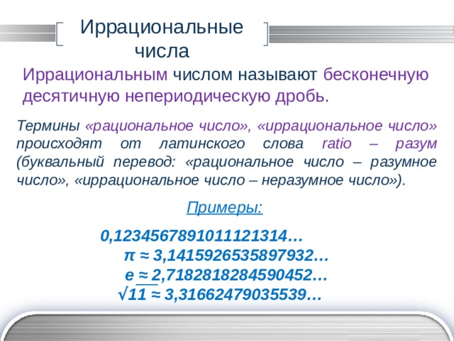 Иррациональные числа Иррациональным числом называют бесконечную десятичную непериодическую дробь. Термины «рациональное число», «иррациональное число» происходят от латинского слова ratio – разум (буквальный перевод: «рациональное число – разумное число», «иррациональное число – неразумное число»). Примеры:  0,1234567891011121314… π ≈ 3,1415926535897932… е ≈ 2,7182818284590452… √ 11 ≈ 3,31662479035539… 