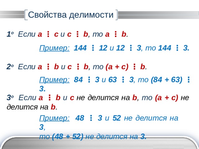 Свойства делимости 1 о Если a ⋮ с и с  ⋮  b ,  то a ⋮ b . Пример:  144 ⋮ 12 и 12  ⋮  3 ,  то 144 ⋮ 3. 2 о Если a ⋮ b и с  ⋮  b ,  то (a + c) ⋮ b . Пример:  84 ⋮ 3 и 63  ⋮  3 ,  то (84 + 63) ⋮ 3. 3 о Если a ⋮ b и с  не делится на b ,  то (a + c) не делится на  b . Пример:  48 ⋮ 3 и 52 не делится на 3 ,  то (48 + 52) не делится на 3. 