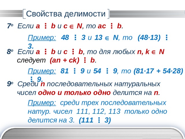 Свойства делимости 7 о Если a ⋮ b и с  N ,  то ac ⋮ b . Пример:  48 ⋮ 3 и 13   N ,  то (48∙13)  ⋮  3. 8 о Если a ⋮ b и с  ⋮  b ,  то для любых n, k  N  следует (an + ck) ⋮ b . Пример:  81 ⋮ 9 и 54  ⋮  9 ,  то (81∙17 + 54∙28) ⋮ 9. 9 о Среди n последовательных натуральных  чисел одно и только одно  делится на n . Пример: среди трех последовательных натур. чисел 111, 112, 113 только одно делится на 3. (111 ⋮ 3) 