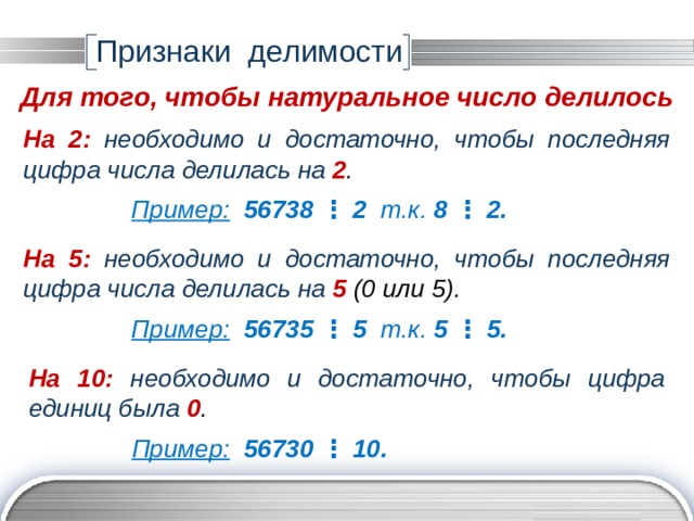 Признаки делимости Для того, чтобы натуральное число делилось На 2:  необходимо и достаточно, чтобы последняя цифра числа делилась на 2 . Пример:  56738 ⋮ 2 т.к. 8  ⋮  2. На 5:  необходимо и достаточно, чтобы последняя цифра числа делилась на 5 (0 или 5). Пример:  56735 ⋮ 5 т.к. 5  ⋮  5. На 10:  необходимо и достаточно, чтобы цифра единиц была 0 . Пример:  56730 ⋮ 10. 