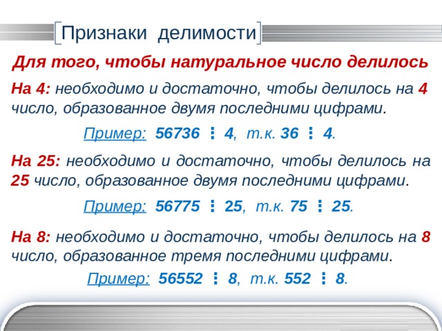 Признаки делимости Для того, чтобы натуральное число делилось На 4:  необходимо и достаточно, чтобы делилось на 4 число, образованное двумя последними цифрами . Пример:  56736 ⋮ 4 , т.к. 36  ⋮  4 . На 25:  необходимо и достаточно, чтобы делилось на 25 число, образованное двумя последними цифрами . Пример:  56775 ⋮ 2 5 ,  т.к. 75 ⋮ 25 . На 8:  необходимо и достаточно, чтобы делилось на 8 число, образованное тремя последними цифрами . Пример:  56552 ⋮ 8 , т.к. 552 ⋮ 8 . 