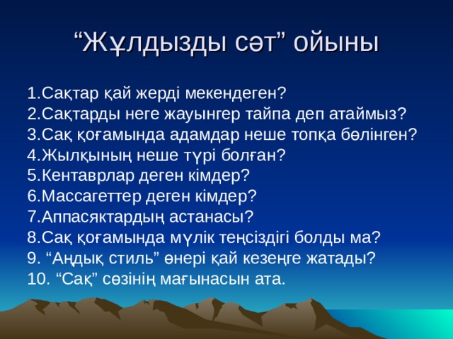 “ Жұлдызды сәт” ойыны 1.Сақтар қай жерді мекендеген? 2.Сақтарды неге жауынгер тайпа деп атаймыз? 3.Сақ қоғамында адамдар неше топқа бөлінген? 4.Жылқының неше түрі болған? 5.Кентаврлар деген кімдер? 6.Массагеттер деген кімдер? 7.Аппасяктардың астанасы? 8.Сақ қоғамында мүлік теңсіздігі болды ма? 9. “Аңдық стиль” өнері қай кезеңге жатады? 10. “Сақ” сөзінің мағынасын ата. 