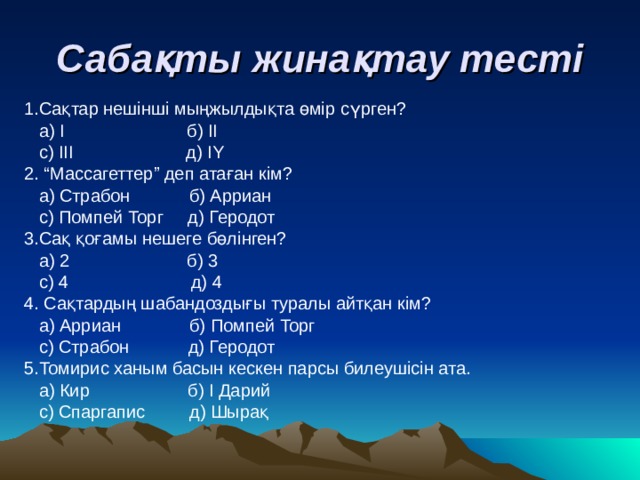 Сабақты жинақтау тесті 1.Сақтар нешінші мыңжылдықта өмір сүрген?  а) І б) ІІ  с) ІІІ д) IY 2. “Массагеттер” деп атаған кім?  а) Страбон б) Арриан  с) Помпей Торг д) Геродот 3.Сақ қоғамы нешеге бөлінген?  а) 2 б) 3  с) 4 д) 4 4. Сақтардың шабандоздығы туралы айтқан кім?  а) Арриан б) Помпей Торг  с) Страбон д) Геродот 5.Томирис ханым басын кескен парсы билеушісін ата.  а) Кир б) І Дарий  с) Спаргапис д) Шырақ 