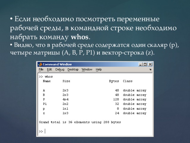  Если необходимо посмотреть переменные рабочей среды, в командной строке необходимо набрать команду  whos .  Видно, что в рабочей среде содержатся один скаляр (p), четыре матрицы (A, B, P, P1) и вектор-строка (z). 