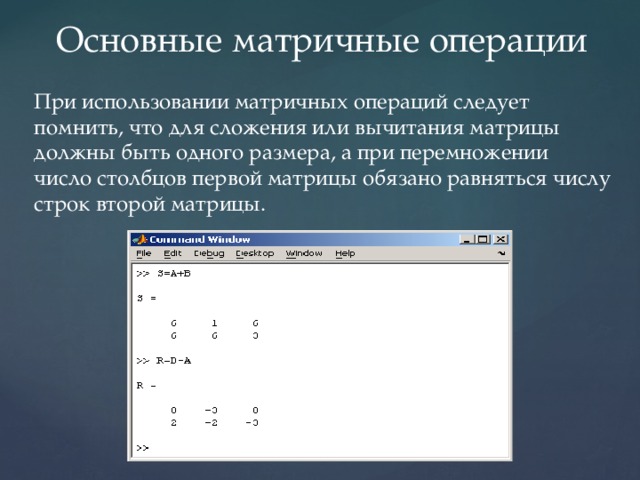 Основные матричные операции При использовании матричных операций следует помнить, что для сложения или вычитания матрицы должны быть одного размера, а при перемножении число столбцов первой матрицы обязано равняться числу строк второй матрицы. 