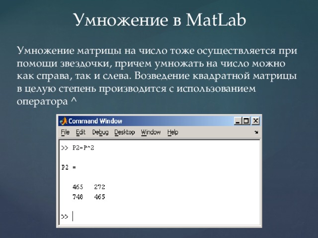 Умножение в MatLab Умножение матрицы на число тоже осуществляется при помощи звездочки, причем умножать на число можно как справа, так и слева. Возведение квадратной матрицы в целую степень производится с использованием оператора ^ 