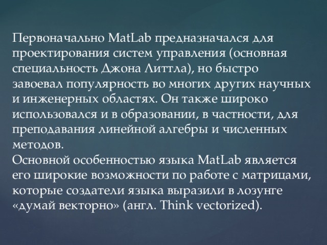 Первоначально MatLab предназначался для проектирования систем управления (основная специальность Джона Литтла), но быстро завоевал популярность во многих других научных и инженерных областях. Он также широко использовался и в образовании, в частности, для преподавания линейной алгебры и численных методов. Основной особенностью языка MatLab является его широкие возможности по работе с матрицами, которые создатели языка выразили в лозунге «думай векторно» (англ. Think vectorized). 