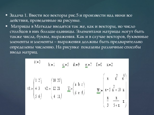 Задача 1. Ввести все векторы рис.5 и произвести над ними все действия, проведенные на рисунке.  Матрицы в Маткаде вводятся так же, как и векторы, но число столбцов в них больше единицы. Элементами матрицы могут быть также числа, буквы, выражения. Как и в случае векторов, буквенные элементы и элементы – выражения должны быть предварительно определены численно. На рисунке показаны различные способы ввода матриц. 