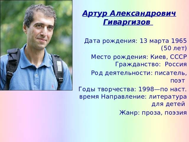  Артур Александрович Гиваргизов Дата рождения: 13 марта 1965 (50 лет) Место рождения: Киев, СССР Гражданство:  Россия  Род деятельности: писатель, поэт Годы творчества: 1998—по наст. время Направление: литература для детей Жанр: проза, поэзия 