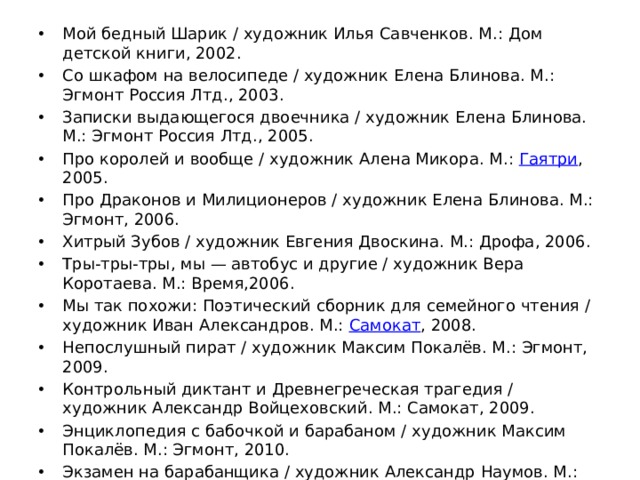 Мой бедный Шарик / художник Илья Савченков. М.: Дом детской книги, 2002. Со шкафом на велосипеде / художник Елена Блинова. М.: Эгмонт Россия Лтд., 2003. Записки выдающегося двоечника / художник Елена Блинова. М.: Эгмонт Россия Лтд., 2005. Про королей и вообще / художник Алена Микора. М.:  Гаятри , 2005. Про Драконов и Милиционеров / художник Елена Блинова. М.: Эгмонт, 2006. Хитрый Зубов / художник Евгения Двоскина. М.: Дрофа, 2006. Тры-тры-тры, мы — автобус и другие / художник Вера Коротаева. М.: Время,2006. Мы так похожи: Поэтический сборник для семейного чтения / художник Иван Александров. М.:  Самокат , 2008. Непослушный пират / художник Максим Покалёв. М.: Эгмонт, 2009. Контрольный диктант и Древнегреческая трагедия / художник Александр Войцеховский. М.: Самокат, 2009. Энциклопедия с бабочкой и барабаном / художник Максим Покалёв. М.: Эгмонт, 2010. Экзамен на барабанщика / художник Александр Наумов. М.: Время, 2010. В честь короля / художник Максим Покалёв. М.: Время, 2011. 