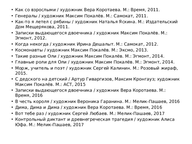 Как со взрослыми / художник Вера Коротаева. М.: Время, 2011. Генералы / художник Максим Покалёв. М.: Самокат, 2011. Как-то я летел с рябины / художник Наталья Яскина. М.: Издательский Дом Мещерякова, 2011. Записки выдающегося двоечника / художник Максим Покалёв. М.: Эгмонт, 2012. Когда некогда / художник Ирина Дешалыт. М.: Самокат, 2012. Космонавты / художник Максим Покалёв. М.: Эксмо, 2013. Такие разные Оли / художник Максим Покалёв. М.: Эгмонт, 2014. Главные роли для Оли / художник Максим Покалёв. М.: Эгмонт, 2014. Морж, учитель и поэт / художник Сергей Калинин. М.: Розовый жираф, 2015. С дедского на детский / Артур Гиваргизов, Максим Кронгауз; художник Максим Покалёв. М.: АСТ, 2015 Записки выдающегося двоечника / художник Вера Коротаева. М.: Время, 2016 В честь короля / художник Вероника Гаранина. М.: Мелик-Пашаев, 2016 Дима, Дима и Дима / художник Вера Коротаева. М.: Время, 2016 Вот тебе раз / художник Сергей Любаев. М.: Мелик-Пашаев, 2017 Контрольный диктант и древнегреческая трагедия / художник Алиса Юфа. М.: Мелик-Пашаев, 2017 