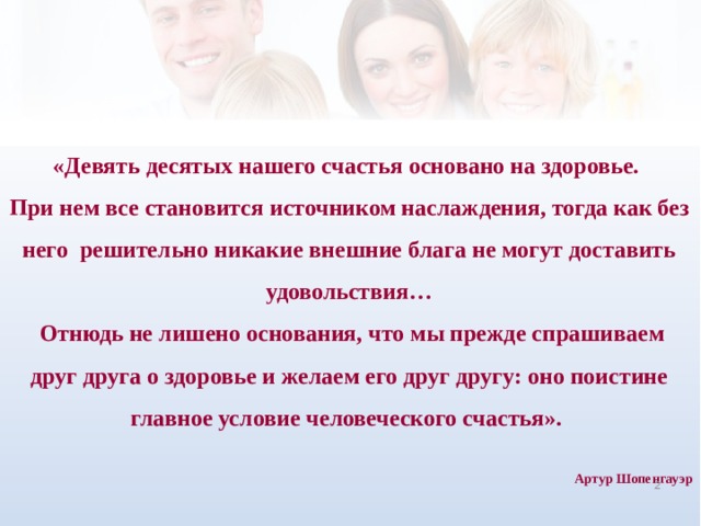 «Девять десятых нашего счастья основано на здоровье. При нем все становится источником наслаждения, тогда как без него решительно никакие внешние блага не могут доставить удовольствия…  Отнюдь не лишено основания, что мы прежде спрашиваем  друг друга о здоровье и желаем его друг другу: оно поистине главное условие человеческого счастья».  Артур Шопенгауэр    