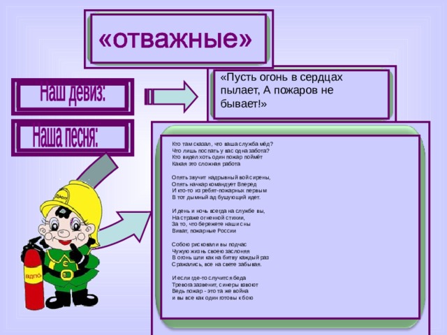 «Пусть огонь в сердцах пылает, А пожаров не бывает!» Кто там сказал, что ваша служба мёд?  Что лишь поспать у вас одна забота?  Кто видел хоть один пожар поймёт  Какая это сложная работа   Опять звучит надрывный вой сирены,  Опять начкар командует Вперед  И кто-то из ребят-пожарных первым  В тот дымный ад бушующий идет.   И день и ночь всегда на службе вы,  На страже огненной стихии,  За то, что бережете наши сны  Виват, пожарные России   Собою рисковали вы подчас  Чужую жизнь своею заслоняя  В огонь шли как на битву каждый раз  Сражались, все на свете забывая.   И если где-то случится беда  Тревога зазвенит, синеры взвоют  Ведь пожар - это та же война  и вы все как один готовы к бою