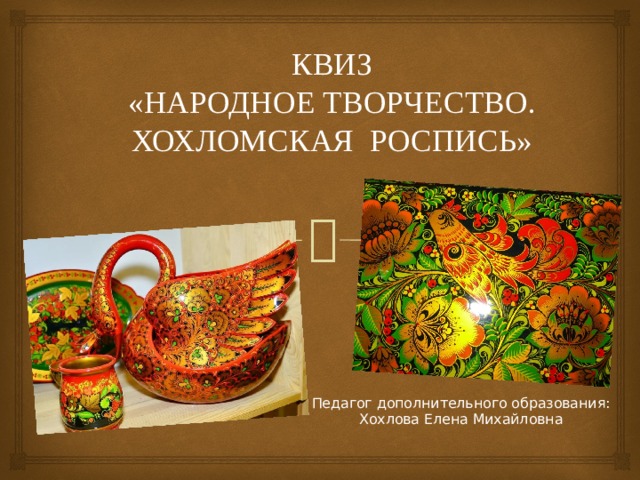 КВИЗ  «НАРОДНОЕ ТВОРЧЕСТВО.  ХОХЛОМСКАЯ РОСПИСЬ» Педагог дополнительного образования: Хохлова Елена Михайловна 