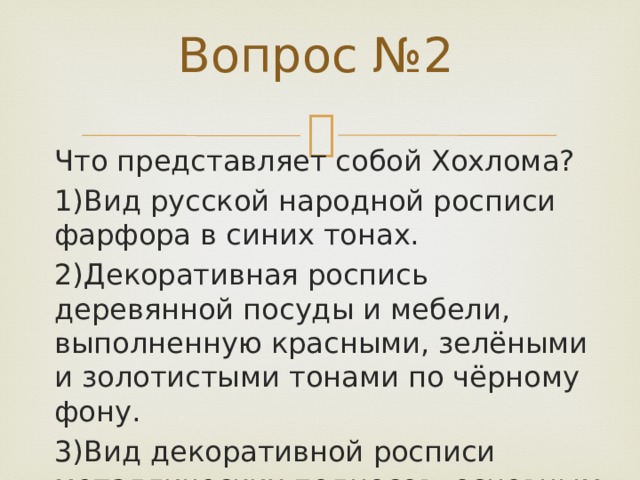 Вопрос №2 Что представляет собой Хохлома? 1)Вид русской народной росписи фарфора в синих тонах. 2)Декоративная роспись деревянной посуды и мебели, выполненную красными, зелёными и золотистыми тонами по чёрному фону. 3)Вид декоративной росписи металлических подносов, основным мотивом которой был букет. 