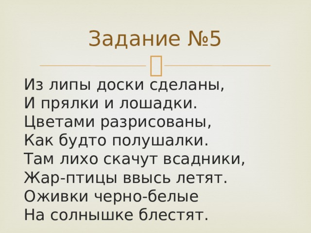 Задание №5 Из липы доски сделаны,  И прялки и лошадки.  Цветами разрисованы,  Как будто полушалки.  Там лихо скачут всадники,  Жар-птицы ввысь летят.  Оживки черно-белые  На солнышке блестят.   