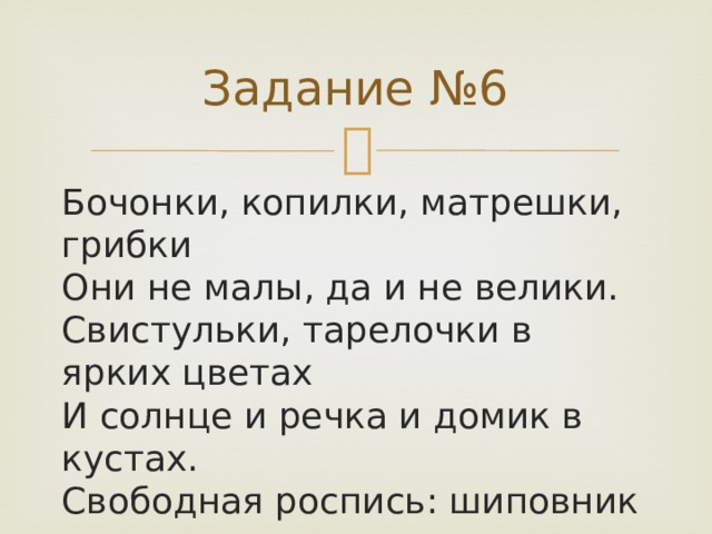 Задание №6 Бочонки, копилки, матрешки, грибки  Они не малы, да и не велики.  Свистульки, тарелочки в ярких цветах  И солнце и речка и домик в кустах.  Свободная роспись: шиповник цветет,  И яблочки зреют и травка растет.  Рисуются тушью на стеблях цветы  Их яркие краски сочны и просты.   
