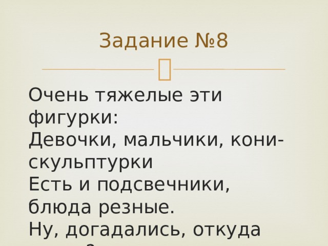 Задание №8 Очень тяжелые эти фигурки:  Девочки, мальчики, кони-скульптурки  Есть и подсвечники, блюда резные.  Ну, догадались, откуда такие?   