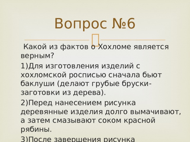 Вопрос №6   Какой из фактов о Хохломе является верным? 1)Для изготовления изделий с хохломской росписью сначала бьют баклуши (делают грубые бруски-заготовки из дерева). 2)Перед нанесением рисунка деревянные изделия долго вымачивают, а затем смазывают соком красной рябины. 3)После завершения рисунка деревянные изделия опускают в специальный раствор, а затем покрывают маслом. 