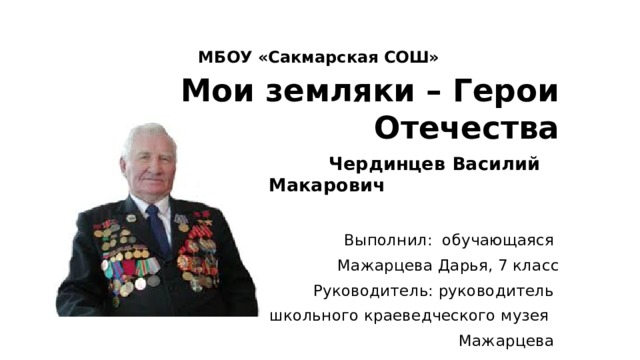 МБОУ «Сакмарская СОШ» Мои земляки – Герои Отечества  Чердинцев Василий Макарович  Выполнил: обучающаяся Мажарцева Дарья, 7 класс Руководитель: руководитель школьного краеведческого музея  Мажарцева Светлана Владимировна с. Сакмара, 2020 