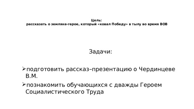    Цель:  рассказать о земляке-герое, который «ковал Победу» в тылу во время ВОВ Задачи: подготовить рассказ–презентацию о Чердинцеве В.М. познакомить обучающихся с дважды Героем Социалистического Труда 