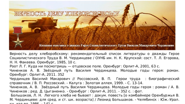Верность делу хлеборобскому: рекомендательный список литературы о дважды Герое Социалистического Труда В. М. Чердинцеве / ОУНБ им. Н. К. Крупской: сост. Т. Л. Егорова, Н. Н. Факеева. Оренбург, 1985, 10 с. Роот Л. Г. Куда ни посмотришь — отцовское поле. Оренбург: Орлит-А, 2001, 63 с. Чиненков А. В. Звёздный путь Василия Чердинцева. Молодые годы героя: роман. Оренбург: Орлит-А, 2011. 352 Чердинцев Василий Макарович // Россовский, В. П. Герои труда : биографический справочник / В. П. Россовский. - Калуга : Золотая аллея, 1999. - С. 13-14. Чиненков, А. В. Звёздный путь Василия Чердинцева. Молодые годы героя : роман / А. В. Чиненков ; ред. Д. Цыганенко. - Оренбург : Орлит-А, 2011. - 352 с. : фот.  Большаков, Л. Н. Легкого хлеба не бывает : докум. повесть [о комбайнере Оренбуржья В. М. Чердинцеве: для сред. и ст. шк. возраста] / Леонид Большаков. - Челябинск : Юж.-Урал. кн. изд-во, 1986. - 141 с. Чердинцев Василий Макарович // Оренбургская биографическая энциклопедия / ред.-сост. Л. Н. Большаков. - Оренбург : Оренб. кн. изд-во ; М. : Русская кн., 2000. - С. 286-287.  