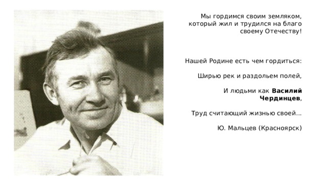 Мы гордимся своим земляком, который жил и трудился на благо своему Отечеству!     Нашей Родине есть чем гордиться:   Ширью рек и раздольем полей,   И людьми как Василий Чердинцев ,   Труд считающий жизнью своей...   Ю. Мальцев (Красноярск) 