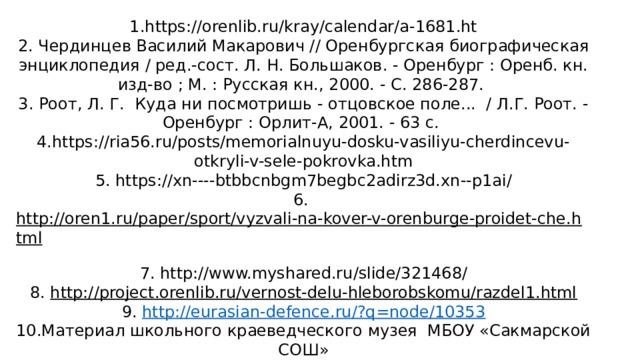    Источники:   1.https://orenlib.ru/kray/calendar/a-1681.ht  2. Чердинцев Василий Макарович // Оренбургская биографическая энциклопедия / ред.-сост. Л. Н. Большаков. - Оренбург : Оренб. кн. изд-во ; М. : Русская кн., 2000. - С. 286-287.  3. Роот, Л. Г. Куда ни посмотришь - отцовское поле... / Л.Г. Роот. - Оренбург : Орлит-А, 2001. - 63 с.  4.https://ria56.ru/posts/memorialnuyu-dosku-vasiliyu-cherdincevu-otkryli-v-sele-pokrovka.htm  5. https://xn----btbbcnbgm7begbc2adirz3d.xn--p1ai/  6. http://oren1.ru/paper/sport/vyzvali-na-kover-v-orenburge-proidet-che.html  7. http://www.myshared.ru/slide/321468/  8. http://project.orenlib.ru/vernost-delu-hleborobskomu/razdel1.html  9. http://eurasian-defence.ru/?q=node/10353  10.Материал школьного краеведческого музея МБОУ «Сакмарской СОШ»  11.Материал районной библиотеки с. Сакмара 
