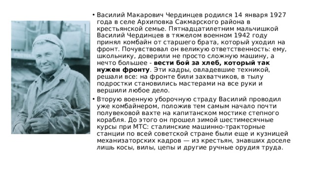 Василий Макарович Чердинцев родился 14 января 1927 года в селе Архиповка Сакмарского района в крестьянской семье. Пятнадцатилетним мальчишкой Василий Чердинцев в тяжелом военном 1942 году принял комбайн от старшего брата, который уходил на фронт. Почувствовал он великую ответственность: ему, школьнику, доверили не просто сложную машину, а нечто большее - вести бой за хлеб, который так нужен фронту . Эти кадры, овладевшие техникой, решали все: на фронте били захватчиков, в тылу подростки становились мастерами на все руки и вершили любое дело. Вторую военную уборочную страду Василий проводил уже комбайнером, положив тем самым начало почти полувековой вахте на капитанском мостике степного корабля. До этого он прошел зимой шестимесячные курсы при МТС: сталинские машинно-тракторные станции по всей советской стране были еще и кузницей механизаторских кадров — из крестьян, знавших доселе лишь косы, вилы, цепы и другие ручные орудия труда. 