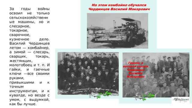 За годы войны освоил не только сельскохозяйственные машины, но и слесарное, токарное, сварочное, кузнечное дело. Василий Чердинцев летом — комбайнер, а зимой — слесарь, сварщик, токарь, жестянщик, молотобоец и т. п. И гайки, и гаечные ключи —все своими руками, привыкшими и к точным инструментам, и к кувалде, но везде с умом, с выдумкой, как бы лучше. 