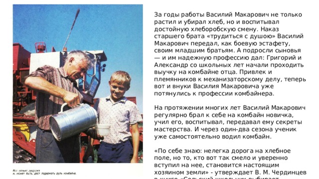 За годы работы Василий Макарович не только растил и убирал хлеб, но и воспитывал достойную хлеборобскую смену. Наказ старшего брата «трудиться с душою» Василий Макарович передал, как боевую эстафету, своим младшим братьям. А подросли сыновья — и им надежную профессию дал: Григорий и Александр со школьных лет начали проходить выучку на комбайне отца. Привлек и племянников к механизаторскому делу, теперь вот и внуки Василия Макаровича уже потянулись к профессии комбайнера. На протяжении многих лет Василий Макарович регулярно брал к себе на комбайн новичка, учил его, воспитывал, передавал ему секреты мастерства. И через один-два сезона ученик уже самостоятельно водил комбайн. «По себе знаю: нелегка дорога на хлебное поле, но то, кто вот так смело и уверенно вступил на нее, становится настоящим хозяином земли» - утверждает В. М. Чердинцев в книге «Сельский школьник выбирает профессию». 