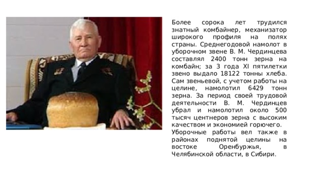 Бол ее сорока лет трудился знатный комбайнер, механизатор широкого профиля на полях страны. Среднегодовой намолот в уборочном звене В. М. Чердинцева составлял 2400 тонн зерна на комбайн; за 3 года ХI пятилетки звено выдало 18122 тонны хлеба. Сам звеньевой, с учетом работы на целине, намолотил 6429 тонн зерна. За период своей трудовой деятельности В. М. Чердинцев убрал и намолотил около 500 тысяч центнеров зерна с высоким качеством и экономией горючего. Уборочные работы вел также в районах поднятой целины на востоке Оренбуржья, в Челябинской области, в Сибири. 