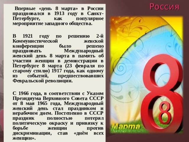 Россия    Впервые «день 8 марта» в России праздновался в 1913 году в Санкт-Петербурге, как популярное мероприятие западного общества.    В 1921 году по решению 2-й Коммунистической женской конференции было решено праздновать Международный женский день 8 марта в память об участии женщин в демонстрации в Петербурге 8 марта (23 февраля по старому стилю) 1917 года, как одному из событий, предшествовавших Февральской революции.    С 1966 года, в соответствии с Указом Президиума Верховного Совета СССР от 8 мая 1965 года, Международный женский день стал праздником и нерабочим днем. Постепенно в СССР праздник полностью потерял политическую окраску и привязку к борьбе женщин против дискриминации, став «днём всех женщин». 