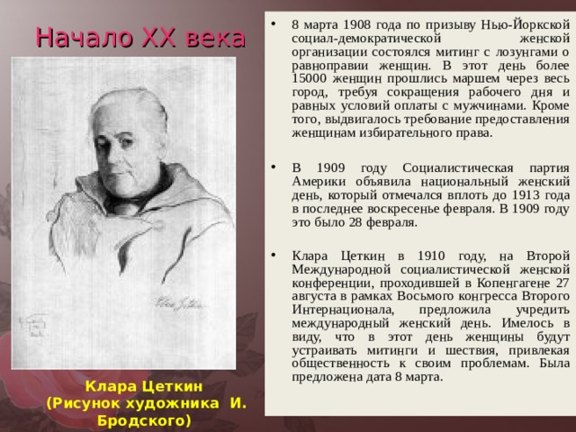 8 марта 1908 года по призыву Нью-Йоркской социал-демократической женской организации состоялся митинг с лозунгами о равноправии женщин. В этот день более 15000 женщин прошлись маршем через весь город, требуя сокращения рабочего дня и равных условий оплаты с мужчинами. Кроме того, выдвигалось требование предоставления женщинам избирательного права.  В 1909 году Социалистическая партия Америки объявила национальный женский день, который отмечался вплоть до 1913 года в последнее воскресенье февраля. В 1909 году это было 28 февраля. Клара Цеткин в 1910 году, на Второй Международной социалистической женской конференции, проходившей в Копенгагене 27 августа в рамках Восьмого конгресса Второго Интернационала, предложила учредить международный женский день. Имелось в виду, что в этот день женщины будут устраивать митинги и шествия, привлекая общественность к своим проблемам. Была предложена дата 8 марта. Начало XX века Клара Цеткин  (Рисунок художника И. Бродского)  